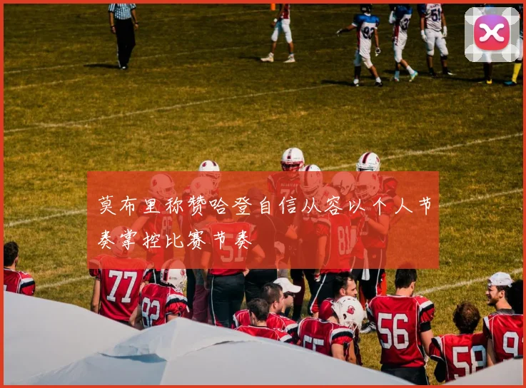 莫布里称赞哈登自信从容以个人节奏掌控比赛节奏