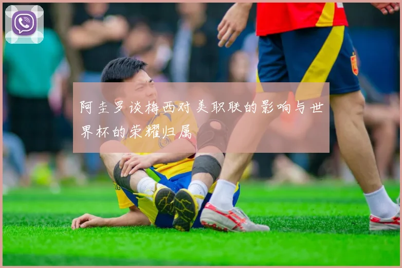 阿圭罗谈梅西对美职联的影响与世界杯的荣耀归属