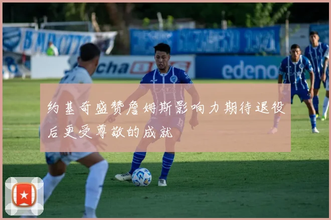 约基奇盛赞詹姆斯影响力期待退役后更受尊敬的成就